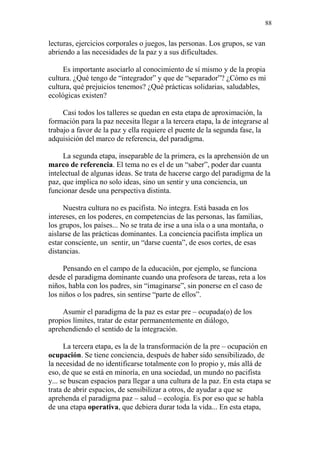 88 
lecturas, ejercicios corporales o juegos, las personas. Los grupos, se van 
abriendo a las necesidades de la paz y a sus dificultades. 
Es importante asociarlo al conocimiento de sí mismo y de la propia 
cultura. ¿Qué tengo de “integrador” y que de “separador”? ¿Cómo es mi 
cultura, qué prejuicios tenemos? ¿Qué prácticas solidarias, saludables, 
ecológicas existen? 
Casi todos los talleres se quedan en esta etapa de aproximación, la 
formación para la paz necesita llegar a la tercera etapa, la de integrarse al 
trabajo a favor de la paz y ella requiere el puente de la segunda fase, la 
adquisición del marco de referencia, del paradigma. 
La segunda etapa, inseparable de la primera, es la aprehensión de un 
marco de referencia. El tema no es el de un “saber”, poder dar cuanta 
intelectual de algunas ideas. Se trata de hacerse cargo del paradigma de la 
paz, que implica no solo ideas, sino un sentir y una conciencia, un 
funcionar desde una perspectiva distinta. 
Nuestra cultura no es pacifista. No integra. Está basada en los 
intereses, en los poderes, en competencias de las personas, las familias, 
los grupos, los países... No se trata de irse a una isla o a una montaña, o 
aislarse de las prácticas dominantes. La conciencia pacifista implica un 
estar consciente, un sentir, un “darse cuenta”, de esos cortes, de esas 
distancias. 
Pensando en el campo de la educación, por ejemplo, se funciona 
desde el paradigma dominante cuando una profesora de tareas, reta a los 
niños, habla con los padres, sin “imaginarse”, sin ponerse en el caso de 
los niños o los padres, sin sentirse “parte de ellos”. 
Asumir el paradigma de la paz es estar pre – ocupada(o) de los 
propios límites, tratar de estar permanentemente en diálogo, 
aprehendiendo el sentido de la integración. 
La tercera etapa, es la de la transformación de la pre – ocupación en 
ocupación. Se tiene conciencia, después de haber sido sensibilizado, de 
la necesidad de no identificarse totalmente con lo propio y, más allá de 
eso, de que se está en minoría, en una sociedad, un mundo no pacifista 
y... se buscan espacios para llegar a una cultura de la paz. En esta etapa se 
trata de abrir espacios, de sensibilizar a otros, de ayudar a que se 
aprehenda el paradigma paz – salud – ecología. Es por eso que se habla 
de una etapa operativa, que debiera durar toda la vida... En esta etapa, 
 