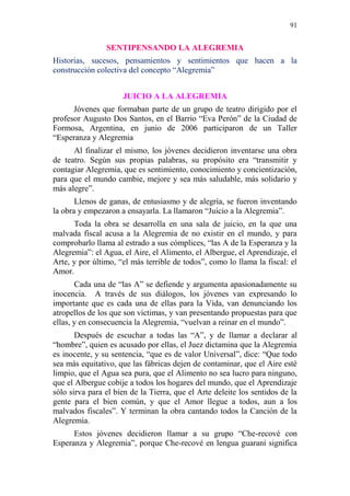 91 
SENTIPENSANDO LA ALEGREMIA 
Historias, sucesos, pensamientos y sentimientos que hacen a la 
construcción colectiva del concepto “Alegremia” 
JUICIO A LA ALEGREMIA 
Jóvenes que formaban parte de un grupo de teatro dirigido por el 
profesor Augusto Dos Santos, en el Barrio “Eva Perón” de la Ciudad de 
Formosa, Argentina, en junio de 2006 participaron de un Taller 
“Esperanza y Alegremia 
Al finalizar el mismo, los jóvenes decidieron inventarse una obra 
de teatro. Según sus propias palabras, su propósito era “transmitir y 
contagiar Alegremia, que es sentimiento, conocimiento y concientización, 
para que el mundo cambie, mejore y sea más saludable, más solidario y 
más alegre”. 
Llenos de ganas, de entusiasmo y de alegría, se fueron inventando 
la obra y empezaron a ensayarla. La llamaron “Juicio a la Alegremia”. 
Toda la obra se desarrolla en una sala de juicio, en la que una 
malvada fiscal acusa a la Alegremia de no existir en el mundo, y para 
comprobarlo llama al estrado a sus cómplices, “las A de la Esperanza y la 
Alegremia”: el Agua, el Aire, el Alimento, el Albergue, el Aprendizaje, el 
Arte, y por último, “el más terrible de todos”, como lo llama la fiscal: el 
Amor. 
Cada una de “las A” se defiende y argumenta apasionadamente su 
inocencia. A través de sus diálogos, los jóvenes van expresando lo 
importante que es cada una de ellas para la Vida, van denunciando los 
atropellos de los que son víctimas, y van presentando propuestas para que 
ellas, y en consecuencia la Alegremia, “vuelvan a reinar en el mundo”. 
Después de escuchar a todas las “A”, y de llamar a declarar al 
“hombre”, quien es acusado por ellas, el Juez dictamina que la Alegremia 
es inocente, y su sentencia, “que es de valor Universal”, dice: “Que todo 
sea más equitativo, que las fábricas dejen de contaminar, que el Aire esté 
limpio, que el Agua sea pura, que el Alimento no sea lucro para ninguno, 
que el Albergue cobije a todos los hogares del mundo, que el Aprendizaje 
sólo sirva para el bien de la Tierra, que el Arte deleite los sentidos de la 
gente para el bien común, y que el Amor llegue a todos, aun a los 
malvados fiscales”. Y terminan la obra cantando todos la Canción de la 
Alegremia. 
Estos jóvenes decidieron llamar a su grupo “Che-recové con 
Esperanza y Alegremia”, porque Che-recové en lengua guaraní significa 
 