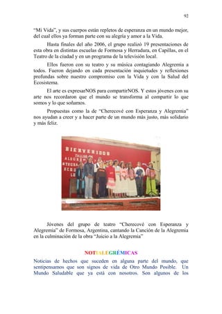 92 
“Mi Vida”, y sus cuerpos están repletos de esperanza en un mundo mejor, 
del cual ellos ya forman parte con su alegría y amor a la Vida. 
Hasta finales del año 2006, el grupo realizó 19 presentaciones de 
esta obra en distintas escuelas de Formosa y Herradura, en Capillas, en el 
Teatro de la ciudad y en un programa de la televisión local. 
Ellos fueron con su teatro y su música contagiando Alegremia a 
todos. Fueron dejando en cada presentación inquietudes y reflexiones 
profundas sobre nuestro compromiso con la Vida y con la Salud del 
Ecosistema. 
El arte es expresarNOS para compartirNOS. Y estos jóvenes con su 
arte nos recordaron que el mundo se transforma al compartir lo que 
somos y lo que soñamos. 
Propuestas como la de “Cherecové con Esperanza y Alegremia” 
nos ayudan a creer y a hacer parte de un mundo más justo, más solidario 
y más feliz. 
Jóvenes del grupo de teatro “Cherecové con Esperanza y 
Alegremia” de Formosa, Argentina, cantando la Canción de la Alegremia 
en la culminación de la obra “Juicio a la Alegremia” 
NOTIALEGRÉMICAS 
Noticias de hechos que suceden en alguna parte del mundo, que 
sentipensamos que son signos de vida de Otro Mundo Posible. Un 
Mundo Saludable que ya está con nosotros. Son algunos de los 
 