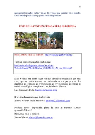 93 
seguramente muchos miles y miles de eventos que suceden en el mundo. 
En el mundo pasan cosas y pasan cosas alegrémicas. 
ECOS DE LA CANCION CUBANA DE LA ALEGREMIA 
INVITAMOS VER EL VIDEO: http://youtu.be/qedNWctE02U 
También se puede escuchar en el enlace: 
http://www.altaalegremia.com.ar/Archivos- 
Website/Media/ALEGREMIA_CUBANOS_EN_LA_RED.mp3 
Estas Noticias me hacen viajar con más sensación de realidad, con más 
vida, que en tantos eventos de asistencia de cuerpo presente. La 
alegremia es cotidiana, es evolucionaria, es revolucionaria, es poética es 
social, es ecológica, es espiritual… es Saludable. Abrazos 
Luis Weinstein. Chile, lweinsteinc@gmail.com 
Bravísimo la recreación de la alegremia 
Alberto Valente, desde Barcelona apvalente37@hotmail.com 
Precioso correo! Imperdible, pleno de amor el mensaje! Abrazo 
agradecido! Bravo! 
Bella, muy bella la canción. 
Susana Sebesta sebesta@bvconline.com.ar 
 