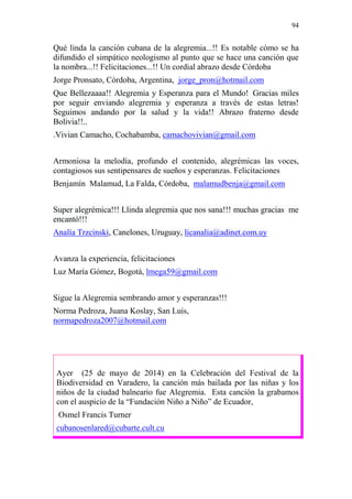 94 
Qué linda la canción cubana de la alegremia...!! Es notable cómo se ha 
difundido el simpático neologismo al punto que se hace una canción que 
la nombra...!! Felicitaciones...!! Un cordial abrazo desde Córdoba 
Jorge Pronsato, Córdoba, Argentina, jorge_pron@hotmail.com 
Que Bellezaaaa!! Alegremia y Esperanza para el Mundo! Gracias miles 
por seguir enviando alegremia y esperanza a través de estas letras! 
Seguimos andando por la salud y la vida!! Abrazo fraterno desde 
Bolivia!!.. 
.Vivian Camacho, Cochabamba, camachovivian@gmail.com 
Armoniosa la melodía, profundo el contenido, alegrémicas las voces, 
contagiosos sus sentipensares de sueños y esperanzas. Felicitaciones 
Benjamín Malamud, La Falda, Córdoba, malamudbenja@gmail.com 
Super alegrémica!!! Llinda alegremia que nos sana!!! muchas gracias me 
encantó!!! 
Analía Trzcinski, Canelones, Uruguay, licanalia@adinet.com.uy 
Avanza la experiencia, felicitaciones 
Luz María Gómez, Bogotá, lmega59@gmail.com 
Sigue la Alegremia sembrando amor y esperanzas!!! 
Norma Pedroza, Juana Koslay, San Luis, 
normapedroza2007@hotmail.com 
Ayer (25 de mayo de 2014) en la Celebración del Festival de la 
Biodiversidad en Varadero, la canción más bailada por las niñas y los 
niños de la ciudad balneario fue Alegremia. Esta canción la grabamos 
con el auspicio de la “Fundación Niño a Niño” de Ecuador, 
Osmel Francis Turner 
cubanosenlared@cubarte.cult.cu 
 