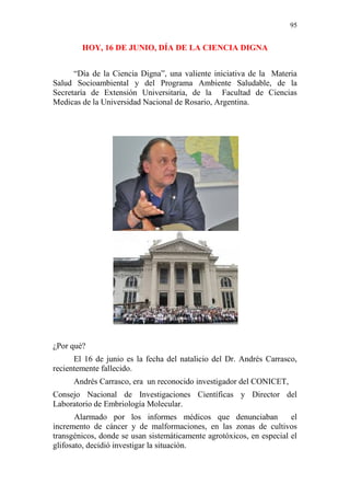 95 
HOY, 16 DE JUNIO, DÍA DE LA CIENCIA DIGNA 
“Día de la Ciencia Digna”, una valiente iniciativa de la Materia 
Salud Socioambiental y del Programa Ambiente Saludable, de la 
Secretaría de Extensión Universitaria, de la Facultad de Ciencias 
Medicas de la Universidad Nacional de Rosario, Argentina. 
¿Por qué? 
El 16 de junio es la fecha del natalicio del Dr. Andrés Carrasco, 
recientemente fallecido. 
Andrés Carrasco, era un reconocido investigador del CONICET, 
Consejo Nacional de Investigaciones Científicas y Director del 
Laboratorio de Embriología Molecular. 
Alarmado por los informes médicos que denunciaban el 
incremento de cáncer y de malformaciones, en las zonas de cultivos 
transgénicos, donde se usan sistemáticamente agrotóxicos, en especial el 
glifosato, decidió investigar la situación. 
 