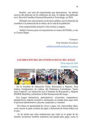 96 
Realizó una serie de experimentos que demostraron los efectos 
nocivos del glifosato en los embriones de rana. El trabajo fue publicado 
en la Revista Científica Chemical Research in Toxicology, en 2010. 
Difundió este conocimiento en diversos ámbitos con la intención de 
contribuir a la protección de la salud y de la vida de la población 
Esta comprometida actitud le valió críticas y ataques. 
Andrés Carrasco puso el conocimiento en manos del Pueblo, y esto 
es Ciencia Digna. 
Contacto: 
Prof. Damián Verzeñassi 
saludsocioambiental@yahoo.com.ar 
CELEBRACIÓN DEL DÍA INTERNACIONAL DEL JUEGO 
28 de mayo de 2014 
Medellín, Colombia 
En la Facultad de Educación Física, Recreación y Deporte, Área 
Lúdica, Fundamentos de Lúdica, del Politécnico Colombiano “Jaime 
Isaza Cadavid”, en interacción con el Instituto de Recreación y Deporte 
(INDER Medellín), celebramos el Día Internacional del Juego. 
Con juegos interactivos, participativos, vivenciales, cooperativos, 
predeportivos, deporte recreativo, destinamos un tiempo para jugar entre 
el personal administrativo, docente, empleados y visitantes. 
Nos dimos la oportunidad de volver a jugar, reír, intercambiar ideas, 
crear, recrear la gran aventura de jugar e interactuar de forma lúdica con 
el otro. 
Es de anotar que otras instituciones que están en el grupo de las 
tertulias recreativas también realizaron una parada para jugar, como lo 
 