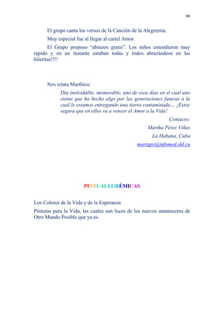 98 
El grupo canta los versos de la Canción de la Alegremia. 
Muy especial fue al llegar al cartel Amor. 
El Grupo propuso “abrazos gratis”. Los niños entendieron muy 
rápido y en un instante estaban todas y todos abrazándose en las 
hileritas!!!! 
Nos relata Marthica: 
Dia inolvidable, memorable, uno de esos días en el cual uno 
siente que ha hecho algo por las generaciones futuras a la 
cual le estamos entregando una tierra contaminada… ¡Estoy 
segura que en ellos va a vencer el Amor a la Vida! 
Contacto: 
Martha Pérez Viñas 
La Habana, Cuba 
martapv@infomed.sld.cu 
PINTUALEGRÉMICAS 
Los Colores de la Vida y de la Esperanza 
Pinturas para la Vida, las cuales son luces de los nuevos amaneceres de 
Otro Mundo Posible que ya es. 
 