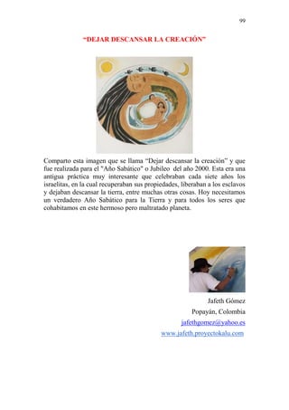 99 
“DEJAR DESCANSAR LA CREACIÓN” 
Comparto esta imagen que se llama “Dejar descansar la creación” y que 
fue realizada para el "Año Sabático" o Jubileo del año 2000. Esta era una 
antigua práctica muy interesante que celebraban cada siete años los 
israelitas, en la cual recuperaban sus propiedades, liberaban a los esclavos 
y dejaban descansar la tierra, entre muchas otras cosas. Hoy necesitamos 
un verdadero Año Sabático para la Tierra y para todos los seres que 
cohabitamos en este hermoso pero maltratado planeta. 
Jafeth Gómez 
Popayán, Colombia 
jafethgomez@yahoo.es 
www.jafeth.proyectokalu.com 
