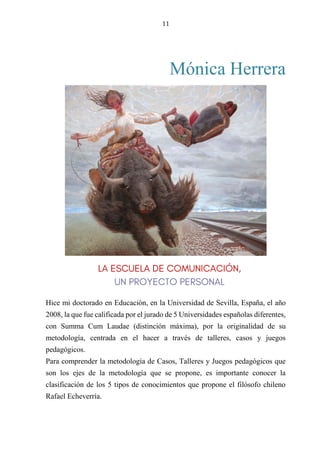 11
Mónica Herrera
RESPECTO DE FORMA O METODOLOGÍA, PROPONGO UNA
METODOLOGÍA LÚDICA, ES DECIR, CENTRADA EN EL JUEGO.
Hice mi doctorado en Educación, en la Universidad de Sevilla, España, el año
2008, la que fue calificada por el jurado de 5 Universidades españolas diferentes,
con Summa Cum Laudae (distinción máxima), por la originalidad de su
metodología, centrada en el hacer a través de talleres, casos y juegos
pedagógicos.
Para comprender la metodología de Casos, Talleres y Juegos pedagógicos que
son los ejes de la metodología que se propone, es importante conocer la
clasificación de los 5 tipos de conocimientos que propone el filósofo chileno
Rafael Echeverría.
 