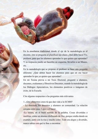 14
En la enseñanza tradicional donde el eje de la metodología es el
docente, éste se pregunta al planificar sus clases ¿Qué debo hacer Yo,
profesor, para que los alumnos aprendan lo que quiero que aprendan?
Y su respuesta puede ser hacerles un esquema, llevarlos a un Museo,
etc.
En la metodología que se propone el profesor se hace una pregunta
diferente: ¿Qué deben hacer los alumnos para que en ese hacer
aprendan lo que yo quiero que aprendan?
En mi Tesina previa a mi Tesis Doctoral, pregunté a alumnos,
docentes, exalumnos y Directivos Docentes, usando la metodología de
los Diálogos Apreciativos, los elementos positivos o imágenes de
éxito, de la Escuela.
Cito algunas respuestas a las preguntas más relevantes
1. ¿Qué elementos crees tú que dan vida a la ECMH?
- La directora, los docentes y alumnos en comunidad. La relación
cercana entre esos 3 ejes y el hacer.
-La locura, en el buen sentido de la palabra. Cosas divertidas e
insólitas, como un alumno disfrazado de Oso, porque estaba dando un
examen, junto con la risa y mucho color. Todo era alegre y divertido,
nunca sabías con qué te ibas a encontrar.
 