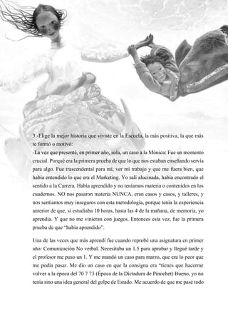 16
3.-Elige la mejor historia que viviste en la Escuela, la más positiva, la que más
te formó o motivó:
-La vez que presenté, en primer año, sola, un caso a la Mónica: Fue un momento
crucial. Porqué era la primera prueba de que lo que nos estaban enseñando servía
para algo. Fue trascendental para mí, ver mi trabajo y que me fuera bien, que
había entendido lo que era el Marketing. Yo salí alucinada, había encontrado el
sentido a la Carrera. Había aprendido y no teníamos materia o contenidos en los
cuadernos. NO nos pasaron materia NUNCA, eran casos y casos, y talleres, y
nos sentíamos muy inseguros con esta metodología, porque tenía la experiencia
anterior de que, si estudiaba 10 horas, hasta las 4 de la mañana, de memoria, yo
aprendía. Y que no me vinieran con juegos. Entonces esta vez, fue la primera
prueba de que “había aprendido”.
Una de las veces que más aprendí fue cuando reprobé una asignatura en primer
año: Comunicación No verbal. Necesitaba un 1.5 para aprobar y llegué tarde y
el profesor me puso un 1. Y me mandó un caso para marzo, que era lo peor que
me podía pasar. Me dio un caso en que la consigna era “tienes que hacerme
volver a la época del 70 7 73 (Época de la Dictadura de Pinochet) Bueno, yo no
tenía sino una idea general del golpe de Estado. Me acuerdo de que me pasé todo
 
