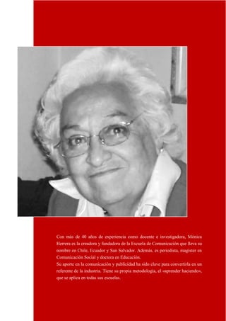 18
Con más de 40 años de experiencia como docente e investigadora, Mónica
Herrera es la creadora y fundadora de la Escuela de Comunicación que lleva su
nombre en Chile, Ecuador y San Salvador. Además, es periodista, magíster en
Comunicación Social y doctora en Educación.
Su aporte en la comunicación y publicidad ha sido clave para convertirla en un
referente de la industria. Tiene su propia metodología, el «aprender haciendo»,
que se aplica en todas sus escuelas.
 