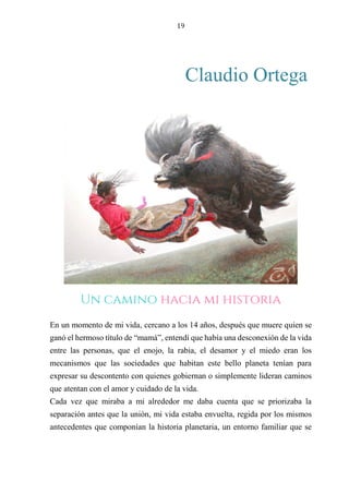 19
Claudio Ortega
LA MIRADA DE LA VIDA CUANDO JUGAMOS.
En un momento de mi vida, cercano a los 14 años, después que muere quien se
ganó el hermoso título de “mamá”, entendí que había una desconexión de la vida
entre las personas, que el enojo, la rabia, el desamor y el miedo eran los
mecanismos que las sociedades que habitan este bello planeta tenían para
expresar su descontento con quienes gobiernan o simplemente lideran caminos
que atentan con el amor y cuidado de la vida.
Cada vez que miraba a mi alrededor me daba cuenta que se priorizaba la
separación antes que la unión, mi vida estaba envuelta, regida por los mismos
antecedentes que componían la historia planetaria, un entorno familiar que se
Un camino hacia mi historia
 