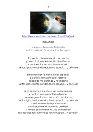2
https://www.youtube.com/watch?v=oZEiivy6quk
COINCIDIR
Intérprete: Fernando Delgadillo
Autores: Alberto Escobar y Raúl Rodríguez
Soy vecino de este mundo por un rato
y hoy coincide que también tú estás aquí
coincidencias tan extrañas de la vida
tantos siglos, tantos mundos, tanto espacio… y coincidir
Si navego con la mente en los espacios
o si quiero a mis ancestros retornar
agobiado me detengo y no imagino
tantos siglos, tantos mundos, tanto espacio… y coincidir
Si en la noche me entretengo en las estrellas
y capturo la que empieza a florecer
la sostengo entre las manos más me alarma
tantos siglos, tantos mundos, tanto espacio… y coincidir
Si la vida se sostiene por instantes
y un instante es el momento de existir
si tu vida es otro instante… no comprendo
tantos siglos, tantos mundos, tanto espacio… y coincidir.
 