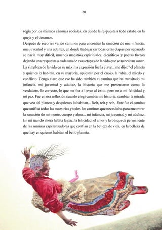 20
regía por los mismos cánones sociales, en donde la respuesta a todo estaba en la
queja y el desamor.
Después de recorrer varios caminos para encontrar la sanación de una infancia,
una juventud y una adultez, en donde trabajar en todas estas etapas por separado
se hacía muy difícil, muchos maestros espirituales, científicos y poetas fueron
dejando una respuesta a cada una de esas etapas de la vida que se necesitan sanar.
La simpleza de la vida en su máxima expresión fue la clave... me dije: “el planeta
y quienes lo habitan, en su mayoría, apuestan por el enojo, la rabia, el miedo y
conflicto. Tengo claro que ese ha sido también el camino que ha transitado mi
infancia, mi juventud y adultez, la historia que me presentaron como lo
verdadero, lo correcto, lo que me iba a llevar al éxito, pero no a mi felicidad y
mi paz. Fue en esa reflexión cuando elegí cambiar mi historia, cambiar la mirada
que veo del planeta y de quienes lo habitan... Reír, reír y reír. Este fue el camino
que unificó todas las maestrías y todos los caminos que necesitaba para encontrar
la sanación de mi mente, cuerpo y alma... mi infancia, mi juventud y mi adultez.
En mi mundo ahora habita la paz, la felicidad, el amor y la búsqueda permanente
de las sonrisas esperanzadoras que confían en la belleza de vida, en la belleza de
que hay en quienes habitan el bello planeta.
 