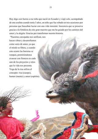 21
Hoy digo con fuerza a ese niño que nació en Ecuador y viajó solo, acompañado
de una azafata cuando tenía 3 años, un niño que fue robado en tres ocasiones por
personas que buscaban lucrar con una vida inocente. Inocencia que se preserva
gracias a la fortaleza de este gran maestro que me ha guiado por los caminos del
amor y la alegría. Gracias por transformar nuestra historia.
“Nuestras carcajadas nos unifican, nos
hacen vibrar y desarrollarnos
como seres de amor, ya que
el miedo se libera, y cuando
esto ocurre las barreras se
rompen, permitiéndonos
avanzar con firmeza en cada
uno de los proyectos y retos
que la vida nos presenta.
Yoga de la risa utiliza el
concepto: risa (cuerpo),
humor (mente) y amor (espíritu).
 