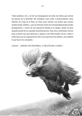 22
Todos podemos reír, y al reír nos desapegamos de todos los límites que cierran
las puertas de la felicidad. Me certifiqué como Líder y posteriormente como
Maestro de Yoga de la Risa en Chile, para mostrar con hechos que nuestro
mundo puede cambiar, y que las historias tristes de la humanidad pueden perder
protagonismo, a través de una educación basada en la alegría, donde un paso
pequeño puede llevar a grandes transformaciones. Hoy estoy sembrando sonrisas
para cosechar risas que darán paz y alegría a este bello mundo. Invito a todos a
reflexionar que la oxigenación no sólo sea la que hacen los árboles, sino también
la que hacen las carcajadas.
JAJAJA… JOJOJO, PAZ MUNDIAL A TRAVÉS DE LA RISA”.
 