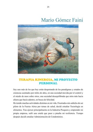 24
Mario Gómez Faini
JUGUEMOS A CONOCERNOS
Soy uno más de los que hoy están despertando de los paradigmas y estados de
creencias asentados por miles de años, en una sociedad movida por el control y
el miedo de unos sobre otros, una sociedad desequilibrada que mira más hacia
afuera que hacia adentro, en busca de felicidad.
He tenido muchas actividades distintas en mi vida. Frustrados mis anhelos de ser
piloto de la Fuerza Aérea por temas de salud, decidí estudiar Tecnología en
alimentos. Tras ejercer principalmente en la Industria Pesquera y emprender mi
propia empresa, sufrí una estafa que puso a prueba mi resiliencia. Tiempo
después decidí estudiar Administración de Condominios.
TERAPIA KINERGIA, MI PROYECTO
PERSONAL
 