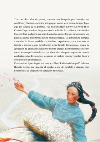 25
Tras casi diez años de ejercer, comencé una búsqueda para entender mis
conflictos y fracasos, encontrar mis propias causas y, al mismo tiempo, hacer
algo por la salud de las personas. Fue así que adquirí el libro “La biblia de los
Cristales” que relaciona las gemas con la solución de conflictos emocionales.
Esto me llevó a adquirir una serie de cristales, entre ellos uno para masajes, una
punta de cuarzo transparente con la base redondeada. De esta manera comencé
a estudiar de forma autodidacta e intuitiva; experimenté y practiqué con mi
familia y amigos lo que formalmente se ha llamado Gemoterapia, terapia de
aplicación de gemas para equilibrar nuestra energía. Experimentando descubrí
que existían experiencias de vida que al ser reiteradas generan patrones tanto de
conductas como de creencias, los cuales se vuelven tóxicos y pueden llegar a
convertirse en enfermedades.
En esa misma época llegó a mis manos el libro “Radiestesia Integral”, del autor
Ricardo Gerula, que muestra el estudio y uso del péndulo y algunas otras
herramientas de diagnóstico y detección de energías.
 