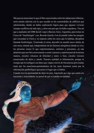 26
Me parecía interesante lo que el libro mencionaba sobre las radiaciones telúricas,
tenía mucha relación con lo que sucedía en las comunidades de edificios que
administraba, donde no había explicación lógica para que algunos vivieran
siempre conflictos de todo tipo, y otros una paz que invitaba a quedarse. Fue así
que a mediados del 2006 decidí viajar a Buenos Aires, Argentina, para tomar un
Curso de “Geobiología” con, Ricardo Gerula. Con él estudié sobre las energías
que circundan la Tierra y su impacto sobre los seres que la habitan, disciplina
llamada Geobiología. Terminado el curso, descubrí un mundo nuevo detrás de
este tema, entendí que, independiente de los factores energéticos donde se viva,
las personas somos lo que experimentamos, sentimos y pensamos, en una
dinámica que nos lleva nuevamente a sentir y pensar y experimentar de la misma
manera, círculos virtuosos de felicidad y amor, o bien, círculos viciosos
emocionales de dolor y miedo. Nuestra realidad es Información, porque la
energía que la configura son datos que viajan a través de frecuencias provocadas
tanto por las emociones-pensamientos de los seres humanos como por la
información geobiológica que posee el lugar que se habita.
Cuando tuve la oportunidad de dejar mi país, impulsado por algo que sentía era
necesario y trascendente, no pensé de qué se trataba en realidad.
 