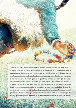 27
Corría el año 2007, recién había salido la primera edición del libro “EL SECRETO”;
la ley de atracción. A través de su lectura he profundizado en la idea de que tarde o
temprano aquello que se repite en mi mente, se manifiesta; en la medida en que yo
instalo en mi cabeza, miedos, dudas, éstas comienzan a crear realidades que perturban
el acontecer; como también, pensar en positivo, confiar, nos abre posibilidades
insospechadas; como dice la frase: “Lo que crees, creas”. Así como el día precede a
la noche y la noche al día, todo tiene una secuencia que no se interrumpe. Aquello
donde ponemos nuestra atención e intención, termina manifestándose delante de
nosotros. Vivimos en una sociedad donde estamos tan absortos con la idea de control
que no nos damos cuenta que continuamente emitimos señales de sobrecarga, de
estrés y, por consiguiente, atraemos el mismo tipo de frecuencia, es decir más estrés.
 