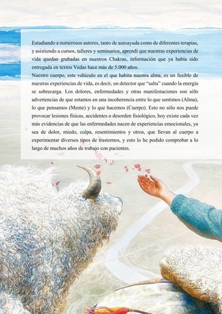 28
Estudiando a numerosos autores, tanto de autoayuda como de diferentes terapias,
y asistiendo a cursos, talleres y seminarios, aprendí que nuestras experiencias de
vida quedan grabadas en nuestros Chakras, información que ya había sido
entregada en textos Vedas hace más de 5.000 años.
Nuestro cuerpo, este vehículo en el que habita nuestra alma, es un fusible de
nuestras experiencias de vida, es decir, un detector que “salta” cuando la energía
se sobrecarga. Los dolores, enfermedades y otras manifestaciones son sólo
advertencias de que estamos en una incoherencia entre lo que sentimos (Alma),
lo que pensamos (Mente) y lo que hacemos (Cuerpo). Esto no sólo nos puede
provocar lesiones físicas, accidentes o desorden fisiológico, hoy existe cada vez
más evidencias de que las enfermedades nacen de experiencias emocionales, ya
sea de dolor, miedo, culpa, resentimientos y otros, que llevan al cuerpo a
experimentar diversos tipos de trastornos, y esto lo he podido comprobar a lo
largo de muchos años de trabajo con pacientes.
 