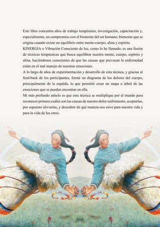 29
Este libro concentra años de trabajo terapéutico, investigación, capacitación y,
especialmente, un compromiso con el bienestar del ser humano, bienestar que se
origina cuando existe un equilibrio entre mente-cuerpo, alma y espíritu.
KINERGIA o Vibración Consciente de luz, como lo he llamado, es una fusión
de técnicas terapéuticas que busca equilibrar nuestra mente, cuerpo, espíritu y
alma, haciéndonos conscientes de que las causas que provocan la enfermedad
están en el mal manejo de nuestras emociones.
A lo largo de años de experimentación y desarrollo de esta técnica, y gracias al
feed-back de los participantes, formé un diagrama de los dolores del cuerpo,
principalmente de la espalda, lo que permitió crear un mapa o árbol de las
emociones que se pueden encontrar en ella.
Mi más profundo anhelo es que esta técnica se multiplique por el mundo para
reconocer primero cuáles son las causas de nuestro dolor-sufrimiento, aceptarlas,
por supuesto aliviarlas, y descubrir de qué manera nos sirve para nuestra vida y
para la vida de los otros.
 