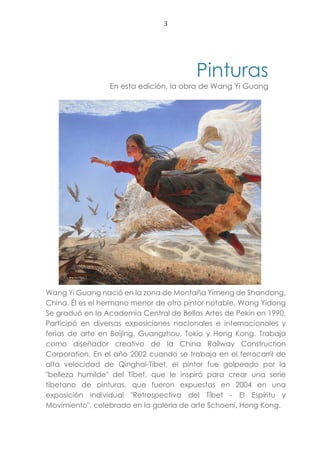 3
Pinturas
En esta edición, la obra de Wang Yi Guang
Wang Yi Guang nació en la zona de Montaña Yimeng de Shandong,
China. Él es el hermano menor de otro pintor notable, Wang Yidong
Se graduó en la Academia Central de Bellas Artes de Pekín en 1990.
Participó en diversas exposiciones nacionales e internacionales y
ferias de arte en Beijing, Guangzhou, Tokio y Hong Kong. Trabaja
como diseñador creativo de la China Railway Construction
Corporation. En el año 2002 cuando se trabaja en el ferrocarril de
alta velocidad de Qinghai-Tíbet, el pintor fue golpeado por la
"belleza humilde" del Tíbet, que le inspiró para crear una serie
tibetano de pinturas, que fueron expuestas en 2004 en una
exposición individual "Retrospectiva del Tíbet - El Espíritu y
Movimiento", celebrado en la galería de arte Schoeni, Hong Kong.
 