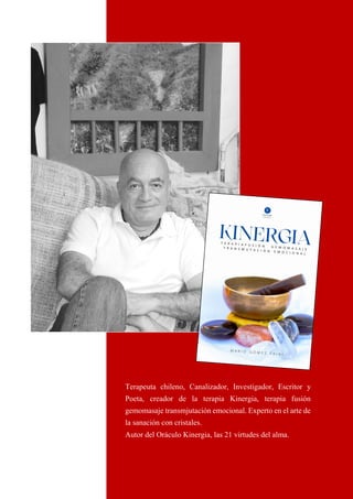 30
Terapeuta chileno, Canalizador, Investigador, Escritor y
Poeta, creador de la terapia Kinergia, terapia fusión
gemomasaje transmjutación emocional. Experto en el arte de
la sanación con cristales.
Autor del Oráculo Kinergia, las 21 virtudes del alma.
 