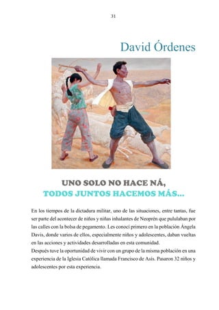 31
David Órdenes
DANZANDO CON LAS BACTERIAS: ARTE, CIENCIA Y MÚSICA EN
EL FESTIVAL SONAMOS LATINOAMÉRICA ARGENTINA 2024
En los tiempos de la dictadura militar, uno de las situaciones, entre tantas, fue
ser parte del acontecer de niños y niñas inhalantes de Neoprén que pululaban por
las calles con la bolsa de pegamento. Les conocí primero en la población Ángela
Davis, donde varios de ellos, especialmente niños y adolescentes, daban vueltas
en las acciones y actividades desarrolladas en esta comunidad.
Después tuve la oportunidad de vivir con un grupo de la misma población en una
experiencia de la Iglesia Católica llamada Francisco de Asís. Pasaron 32 niños y
adolescentes por esta experiencia.
UNO SOLO NO HACE NÁ,
TODOS JUNTOS HACEMOS MÁS…
 