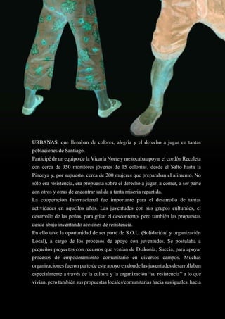 33
URBANAS, que llenaban de colores, alegría y el derecho a jugar en tantas
poblaciones de Santiago.
Participé de un equipo de la Vicaría Norte y me tocaba apoyar el cordón Recoleta
con cerca de 350 monitores jóvenes de 15 colonias, desde el Salto hasta la
Pincoya y, por supuesto, cerca de 200 mujeres que preparaban el alimento. No
sólo era resistencia, era propuesta sobre el derecho a jugar, a comer, a ser parte
con otros y otras de encontrar salida a tanta miseria repartida.
La cooperación Internacional fue importante para el desarrollo de tantas
actividades en aquellos años. Las juventudes con sus grupos culturales, el
desarrollo de las peñas, para gritar el descontento, pero también las propuestas
desde abajo inventando acciones de resistencia.
En ello tuve la oportunidad de ser parte de S.O.L. (Solidaridad y organización
Local), a cargo de los procesos de apoyo con juventudes. Se postulaba a
pequeños proyectos con recursos que venían de Diakonía, Suecia, para apoyar
procesos de empoderamiento comunitario en diversos campos. Muchas
organizaciones fueron parte de este apoyo en donde las juventudes desarrollaban
especialmente a través de la cultura y la organización “su resistencia” a lo que
vivían, pero también sus propuestas locales/comunitarias hacia sus iguales, hacia
 
