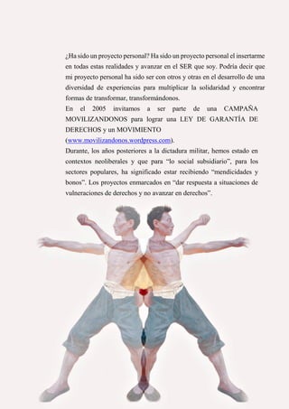 35
¿Ha sido un proyecto personal? Ha sido un proyecto personal el insertarme
en todas estas realidades y avanzar en el SER que soy. Podría decir que
mi proyecto personal ha sido ser con otros y otras en el desarrollo de una
diversidad de experiencias para multiplicar la solidaridad y encontrar
formas de transformar, transformándonos.
En el 2005 invitamos a ser parte de una CAMPAÑA
MOVILIZANDONOS para lograr una LEY DE GARANTÍA DE
DERECHOS y un MOVIMIENTO
(www.movilizandonos.wordpress.com).
Durante, los años posteriores a la dictadura militar, hemos estado en
contextos neoliberales y que para “lo social subsidiario”, para los
sectores populares, ha significado estar recibiendo “mendicidades y
bonos”. Los proyectos enmarcados en “dar respuesta a situaciones de
vulneraciones de derechos y no avanzar en derechos”.
 