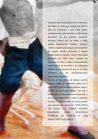 36
Tenemos una Convención de los Derechos
del Niño y la Niña que cumple este año 35
años de existencia y que Chile firmó.
¿podemos decir que los niños y niñas tienen
derechos? En los sectores populares
diversos, vemos que los niños y niñas
siguen demandando respeto, espacios
verdes y seguros para jugar, que sus padres
no tengan sueldos precarios y tengan
tiempo para ser familia. Aún es una deuda
pendiente en Chile hacer realidad los
derechos de niños y niñas reconociéndoles
como sujetos de derechos y no solamente
objetos de una protección que no les hace
partícipes de las transformaciones
necesarias y urgentes.
En uno de los centros de trabajo con los
niños y niñas en Peñalolén había en el
centro de la sala una mesa inmensa, larga y
grande. Se me ocurrió llamar a un niño a
levantarla y así sucesivamente a una niña, a
otro y otra. Entre todos y todas la pudimos
levantar. Después de ello, les invité a cantar
una canción que decía así: “UNO SOLO
NO HACE NÁ, TODOS JUNTOS
HACEMOS MÁS, NUESTRAS
FUERZAS SE UNIRÁN Y LOS
DERECHOS LLEGARÁN”.
 