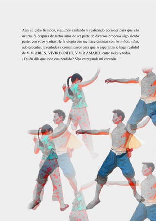 37
Aún en estos tiempos, seguimos cantando y realizando acciones para que ello
ocurra. Y después de tantos años de ser parte de diversos procesos sigo siendo
parte, con otros y otras, de la utopía que me hace caminar con los niños, niñas,
adolescentes, juventudes y comunidades para que la esperanza se haga realidad
de VIVIR BIEN, VIVIR BONITO, VIVIR AMABLE entre todos y todas.
¿Quién dijo que todo está perdido? Sigo entregando mi corazón.
 