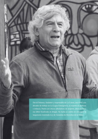 38
David Órdenes, fundador y responsable de La Caleta, una ONG con
décadas de trabajo en La Legua Emergencia, es experto en pobreza
e infancia. Partió con chicos inhaladores de neoprén, ahora no hace
esa labor focalizada en drogas. Su lucha se centra en conseguir la
largamente tramitada Ley de Garantías de Derechos de la Niñez.
 