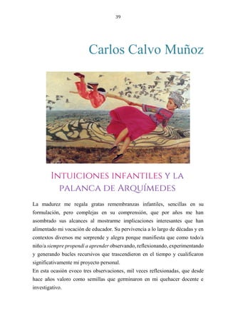39
Carlos Calvo Muñoz
Nahuel
La madurez me regala gratas remembranzas infantiles, sencillas en su
formulación, pero complejas en su comprensión, que por años me han
asombrado sus alcances al mostrarme implicaciones interesantes que han
alimentado mi vocación de educador. Su pervivencia a lo largo de décadas y en
contextos diversos me sorprende y alegra porque manifiesta que como todo/a
niño/a siempre propendí a aprender observando, reflexionando, experimentando
y generando bucles recursivos que trascendieron en el tiempo y cualificaron
significativamente mi proyecto personal.
En esta ocasión evoco tres observaciones, mil veces reflexionadas, que desde
hace años valoro como semillas que germinaron en mi quehacer docente e
investigativo.
Intuiciones infantiles y la
palanca de Arquímedes
 