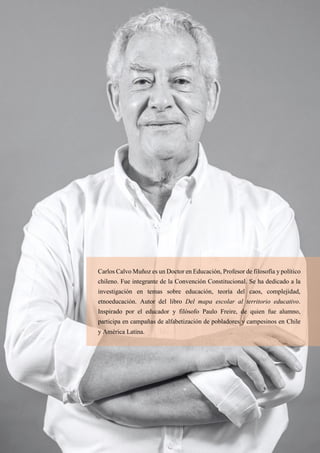 43
Carlos Calvo Muñoz es un Doctor en Educación, Profesor de filosofía y político
chileno. Fue integrante de la Convención Constitucional. Se ha dedicado a la
investigación en temas sobre educación, teoría del caos, complejidad,
etnoeducación. Autor del libro Del mapa escolar al territorio educativo.
Inspirado por el educador y filósofo Paulo Freire, de quien fue alumno,
participa en campañas de alfabetización de pobladores y campesinos en Chile
y América Latina.
 