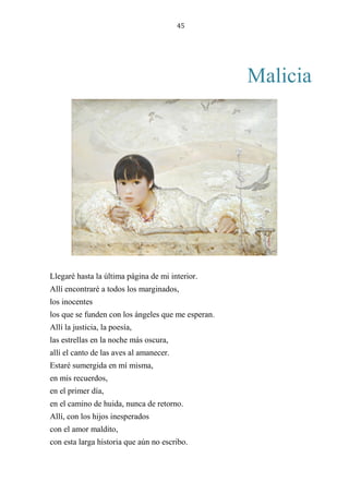 45
Malicia
Llegaré hasta la última página de mi interior.
Allí encontraré a todos los marginados,
los inocentes
los que se funden con los ángeles que me esperan.
Allí la justicia, la poesía,
las estrellas en la noche más oscura,
allí el canto de las aves al amanecer.
Estaré sumergida en mí misma,
en mis recuerdos,
en el primer día,
en el camino de huida, nunca de retorno.
Allí, con los hijos inesperados
con el amor maldito,
con esta larga historia que aún no escribo.
 