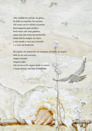 46
Allá vendrán las carreras, los gritos,
las balas las marchas, los asesinos.
Allí estaré con los últimos recuerdos
hasta apagarme para siempre,
hasta nunca más estas palabras,
nunca más este rostro tan reconocido,
nunca más los amigos, las voces
y este mundo a veces tan miserable
y a veces tan bendecido.
Mi camino, mi amanecida, mi cansancio, mi dolor, mi alegría
nada de eso será necesario,
ningún concepto
ninguna culpa,
sólo un murmullo alguno donde la muerte
y luego silencio, una hoja enmudecida.
 