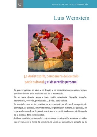 49
En conversaciones en vivo y en directo y en comunicaciones escritas, hemos
percibido interés en la intuición-idea de la amistosofía.
De un tema abierto, ajeno a toda opción autoritaria. Filosofía, teosofía,
antroposofía, ecosofía, poéticosofía… Sofía…amistosofía
La amistad es una actitud positiva, de acercamiento, de afecto, de compartir, de
converger, de cuidado, de ayuda mutua, de promoción humana, de equidad, de
respeto a la naturaleza, de posicionamiento de la condición humana, de búsqueda
de la esencia, de la espiritualidad.
Sofía es sabiduría, Amistosofía…encuentro de la orientación amistosa, en todos
sus niveles, con la Sofía, la sabiduría, la visión de conjunto, la cosecha de la
C Sección: LA PLAZA DE LA AMISTOSOFÍA
Luis Weinstein
La Amistosofía, compañera del cambio
socio cultural y el desarrollo personal
 