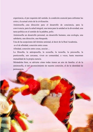 50
experiencia, el pre requisito del sentido, la condición esencial para enfrentar las
crisis y la actual crisis de la civilización.
Amistosofía…una dirección para el desarrollo de conciencia, para la
convivencia, para la salud integral, una tarea para la unidad en la diversidad, una
tarea política en el sentido de la palabra, polis.
Amistosofía un desarrollo personal, un desarrollo humano, una ecología, una
sabiduría, una dirección, una búsqueda.
Una de las acepciones del término amistad, al decir de la Real Academia,
es el de afinidad, conexión entre cosas.
Afinidad, conexión entre cosas, asociar…
La filosofía, la antroposofía, la ecosofía, la teosofía, la psicosofía, la
poeticosofía, son cercanas, viven en comunidad, a veces, hasta muestran
mutualidad de la propia esencia.
Mirándolas bien, se advierte cómo todas tienen un aire de familia: el de la
amistosofía, el del reconocimiento de nuestra conexión, el de la identidad de
pertenencia.
 