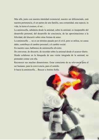 51
Más allá, junto con nuestra identidad existencial, nuestro ser diferenciado, está
nuestra pertenencia, el ser partes de una familia, una comunidad, una especie, la
vida, la tierra el cosmos, el ser…
La amistosofía, sabiduría desde la amistad, sobre la amistad, es inseparable del
desarrollo personal, del desarrollo de conciencia, de las aproximaciones a la
felicidad, del discurrir sobre otras formas de amor.
La amistosofía … no es un término pasado por el civil, pero se utiliza, no causa
daño, contribuye al cambio personal y al cambio social.
En nuestro caso, hablamos de amistosofía silvestre.
De conversar, de discurrir, de recordar sobre la amistad desde el acaecer diario.
Desde colaborar en la búsqueda de una visión integrada de la amistad, no
pretender contar con ella.
Reconocer sus muchas dimensiones. Estar consciente de su relevancia para el
ser humano, para la convivencia, para el sentido.
Ir hacia la amistosofía… Buscar a Amisto Sofía.
 