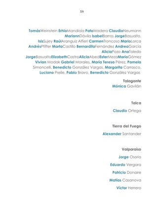 59
TomásWeinstein ErhioMandiola PatoMadera ClaudiaNeumann
MariannDávila IsabelBarros JorgeBasualto,
IsisSujey RaúlAranguiz Alfieri CarmenTroncoso MarioLorca
AndrésPfiffer MartaCastillo BernarditaFernández AndreaGarcía
AliciaPozo AnaToledo
JorgeBasualtoElizabethCastroAliciaAbedEsterMezaMarioGómez
Vivian Modak Gabriel Morales, María Teresa Pérez, Pamela
Simoncelli, Benedicto González Vargas, Margarita Carrasco,
Luciano Prelle, Pablo Bravo, Benedicto González Vargas
Talagante
Mónica Gavilán
Talca
Claudio Ortega
Tierra del Fuego
Alexander Santander
Valparaíso
Jorge Osorio
Eduardo Vergara
Patricio Donaire
Matías Casanova
Víctor Herrero
 