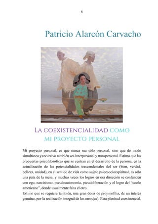 6
Patricio Alarcón Carvacho
EL JUEGO COMO EXPRESIÓN DE UNA METODOLOGÍA
PARTICIPATIVA PARA EL TRABAJO COMUNITARIO.
Mi proyecto personal, es que nunca sea sólo personal, sino que de modo
simultáneo y recursivo también sea interpersonal y transpersonal. Estimo que las
propuestas psicofilosóficas que se centran en el desarrollo de la persona, en la
actualización de las potencialidades trascendentales del ser (bien, verdad,
belleza, unidad), en el sentido de vida como sujeto psicosocioespiritual, es sólo
una pata de la mesa, y muchas veces los logros en esa dirección se confunden
con ego, narcisismo, pseudoautonomía, pseudoliberación y el logro del “sueño
americano”, donde usualmente falta el otro.
Estimo que se requiere también, una gran dosis de projimofilia, de un interés
genuino, por la realización integral de los otros(as). Esta plenitud coexistencial,
La coexistencialidad como
mi proyecto personal
 