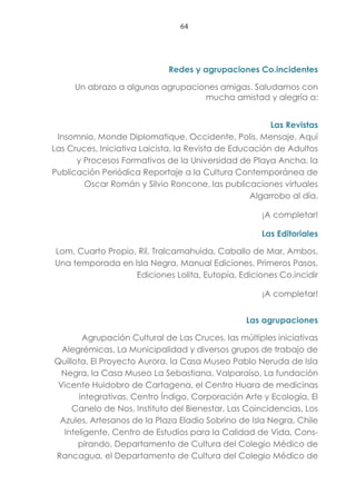 64
Redes y agrupaciones Co.incidentes
Un abrazo a algunas agrupaciones amigas. Saludamos con
mucha amistad y alegría a:
Las Revistas
Insomnio, Monde Diplomatique, Occidente, Polis, Mensaje, Aquí
Las Cruces, Iniciativa Laicista, la Revista de Educación de Adultos
y Procesos Formativos de la Universidad de Playa Ancha, la
Publicación Periódica Reportaje a la Cultura Contemporánea de
Oscar Román y Silvio Roncone, las publicaciones virtuales
Algarrobo al día.
¡A completar!
Las Editoriales
Lom, Cuarto Propio, Ril, Tralcamahuida, Caballo de Mar, Ambos,
Una temporada en Isla Negra, Manual Ediciones, Primeros Pasos,
Ediciones Lolita, Eutopía, Ediciones Co.incidir
¡A completar!
Las agrupaciones
Agrupación Cultural de Las Cruces, las múltiples iniciativas
Alegrémicas, La Municipalidad y diversos grupos de trabajo de
Quillota, El Proyecto Aurora, la Casa Museo Pablo Neruda de Isla
Negra, la Casa Museo La Sebastiana, Valparaíso, La fundación
Vicente Huidobro de Cartagena, el Centro Huara de medicinas
integrativas, Centro Índigo, Corporación Arte y Ecología, El
Canelo de Nos, Instituto del Bienestar, Las Coincidencias, Los
Azules, Artesanos de la Plaza Eladio Sobrino de Isla Negra, Chile
Inteligente, Centro de Estudios para la Calidad de Vida, Cons-
pirando, Departamento de Cultura del Colegio Médico de
Rancagua, el Departamento de Cultura del Colegio Médico de
 
