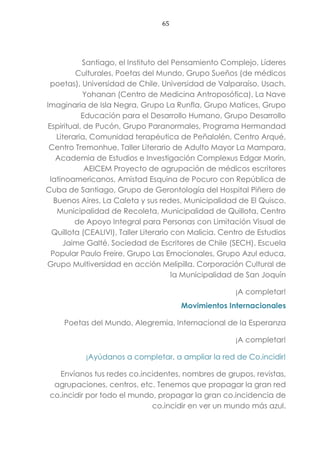 65
Santiago, el Instituto del Pensamiento Complejo, Líderes
Culturales, Poetas del Mundo, Grupo Sueños (de médicos
poetas), Universidad de Chile, Universidad de Valparaíso, Usach,
Yohanan (Centro de Medicina Antroposófica), La Nave
Imaginaria de Isla Negra, Grupo La Runfla, Grupo Matices, Grupo
Educación para el Desarrollo Humano, Grupo Desarrollo
Espiritual, de Pucón, Grupo Paranormales, Programa Hermandad
Literaria, Comunidad terapéutica de Peñalolén, Centro Arqué,
Centro Tremonhue, Taller Literario de Adulto Mayor La Mampara,
Academia de Estudios e Investigación Complexus Edgar Morín,
AEICEM Proyecto de agrupación de médicos escritores
latinoamericanos, Amistad Esquina de Pocuro con República de
Cuba de Santiago, Grupo de Gerontología del Hospital Piñero de
Buenos Aires, La Caleta y sus redes, Municipalidad de El Quisco,
Municipalidad de Recoleta, Municipalidad de Quillota, Centro
de Apoyo Integral para Personas con Limitación Visual de
Quillota (CEALIVI), Taller Literario con Malicia. Centro de Estudios
Jaime Galté. Sociedad de Escritores de Chile (SECH). Escuela
Popular Paulo Freire, Grupo Las Emocionales, Grupo Azul educa,
Grupo Multiversidad en acción Melipilla. Corporación Cultural de
la Municipalidad de San Joquín
¡A completar!
Movimientos Internacionales
Poetas del Mundo, Alegremia, Internacional de la Esperanza
¡A completar!
¡Ayúdanos a completar, a ampliar la red de Co.incidir!
Envíanos tus redes co.incidentes, nombres de grupos, revistas,
agrupaciones, centros, etc. Tenemos que propagar la gran red
co.incidir por todo el mundo, propagar la gran co.incidencia de
co.incidir en ver un mundo más azul.
 