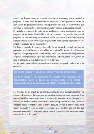 7
requiere de la conexión y un convivir compasivo, amoroso y nutritivo con los
prójimos. Existe una inseparabilidad recursiva y hologramática entre la
realización del proyecto personal e interpersonal; más aún, es la otredad lo que
moviliza la mismidad y le otorga más energía y sentido al proyecto personal.
El sentido o proyecto de vida, no es cualquiera, puede confundirse con un
proyecto ajeno, falso, disminuido y alienado, como, por ejemplo, comprar el
proyecto de vida exitoso y de autorrealización que vende el mercado y que la
impone una educación opresora, homogenizante, normógena y negadora del ser-
auténtico-esencial de los estudiantes.
Facilitar el sentido del otro, es liberarlo de su locus de control externo, es
potenciar su vidafilia (amor a la vida), su projimofilia (amor al prójimo), su
dignidad y su protagonismo coexistencial, junto con su necesaria congruencias
de poner su ser (auténtico y por ello liberado) en su hacer, saber, tener, amar, en
toda la extensión y plenitud de su proyecto de vida.
Mi proyecto personal-interpersonal-transpersonal, se puede reducir en esta
ecuación.
Mi proyecto no es lineal, es un rizoma construido sobre la incertidumbre y el
esfuerzo de mantener la capacidad de asombro intacta, no tiene etapas ni fines
pre-establecidos, es una deriva onto/coexistencial, no tiene exceso de ayer ni de
mañana, es un fluir en el indeterminismo de un auto y co-construcción, de un co-
emerger, donde siempre se tiene la mejor edad, se vive en el mejor lugar, en el
mejor momento y con las mejores personas que existen, que son las que
comparten conmigo el mismo tiempo y espacio en que soy, sin ningún proyecto
futuro ni debería del pasado.
Proyecto Tele-ontológico + Proyecto tele-existencial = Proyectos tele-coexistencial
(Ser en sí/ esencial) + (Ser existencial/ser en el mundo) = Ser holo-integrado en la
hologramatidad, recursiva y dialógica del ser-existir-coexistir en la infinitud y
transcomplejidad de las pluriconsciencias, prulirealidades y plurimodos de senti-pensarlas.
 