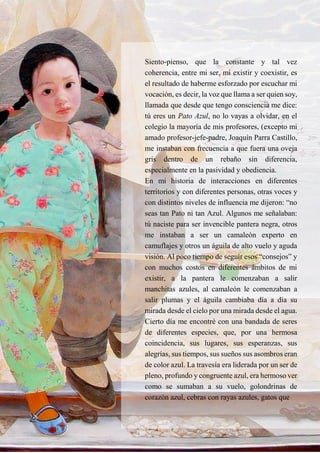 8
Siento-pienso, que la constante y tal vez
coherencia, entre mi ser, mi existir y coexistir, es
el resultado de haberme esforzado por escuchar mi
vocación, es decir, la voz que llama a ser quien soy,
llamada que desde que tengo consciencia me dice:
tú eres un Pato Azul, no lo vayas a olvidar, en el
colegio la mayoría de mis profesores, (excepto mi
amado profesor-jefe-padre, Joaquín Parra Castillo,
me instaban con frecuencia a que fuera una oveja
gris dentro de un rebaño sin diferencia,
especialmente en la pasividad y obediencia.
En mi historia de interacciones en diferentes
territorios y con diferentes personas, otras voces y
con distintos niveles de influencia me dijeron: “no
seas tan Pato ni tan Azul. Algunos me señalaban:
tú naciste para ser invencible pantera negra, otros
me instaban a ser un camaleón experto en
camuflajes y otros un águila de alto vuelo y aguda
visión. Al poco tiempo de seguir esos “consejos” y
con muchos costos en diferentes ámbitos de mi
existir, a la pantera le comenzaban a salir
manchitas azules, al camaleón le comenzaban a
salir plumas y el águila cambiaba día a día su
mirada desde el cielo por una mirada desde el agua.
Cierto día me encontré con una bandada de seres
de diferentes especies, que, por una hermosa
coincidencia, sus lugares, sus esperanzas, sus
alegrías, sus tiempos, sus sueños sus asombros eran
de color azul. La travesía era liderada por un ser de
pleno, profundo y congruente azul, era hermoso ver
como se sumaban a su vuelo, golondrinas de
corazón azul, cebras con rayas azules, gatos que
 