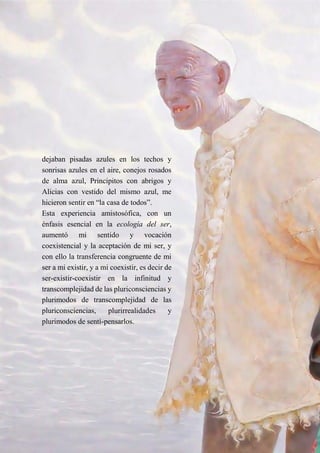 9
dejaban pisadas azules en los techos y
sonrisas azules en el aire, conejos rosados
de alma azul, Principitos con abrigos y
Alicias con vestido del mismo azul, me
hicieron sentir en “la casa de todos”.
Esta experiencia amistosófica, con un
énfasis esencial en la ecología del ser,
aumentó mi sentido y vocación
coexistencial y la aceptación de mi ser, y
con ello la transferencia congruente de mi
ser a mi existir, y a mi coexistir, es decir de
ser-existir-coexistir en la infinitud y
transcomplejidad de las pluriconsciencias y
plurimodos de transcomplejidad de las
pluriconsciencias, plurirrealidades y
plurimodos de sentí-pensarlos.
 