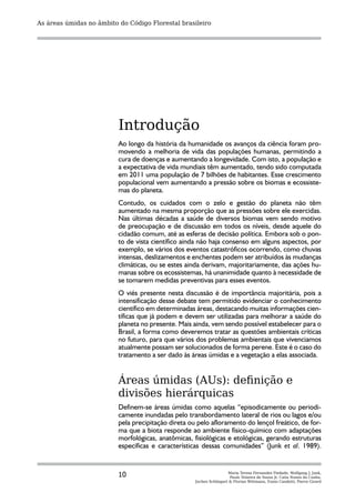 As áreas úmidas no âmbito do Código Florestal brasileiro




                          Introdução
                          Ao longo da história da humanidade os avanços da ciência foram pro-
                          movendo a melhoria de vida das populações humanas, permitindo a
                          cura de doenças e aumentando a longevidade. Com isto, a população e
                          a expectativa de vida mundiais têm aumentado, tendo sido computada
                          em 2011 uma população de 7 bilhões de habitantes. Esse crescimento
                          populacional vem aumentando a pressão sobre os biomas e ecossiste-
                          mas do planeta.
                          Contudo, os cuidados com o zelo e gestão do planeta não têm
                          aumentado na mesma proporção que as pressões sobre ele exercidas.
                          Nas últimas décadas a saúde de diversos biomas vem sendo motivo
                          de preocupação e de discussão em todos os níveis, desde aquele do
                          cidadão comum, até as esferas de decisão política. Embora sob o pon-
                          to de vista científico ainda não haja consenso em alguns aspectos, por
                          exemplo, se vários dos eventos catastróficos ocorrendo, como chuvas
                          intensas, deslizamentos e enchentes podem ser atribuídos às mudanças
                          climáticas, ou se estes ainda derivam, majoritariamente, das ações hu-
                          manas sobre os ecossistemas, há unanimidade quanto à necessidade de
                          se tomarem medidas preventivas para esses eventos.
                          O viés presente nesta discussão é de importância majoritária, pois a
                          intensificação desse debate tem permitido evidenciar o conhecimento
                          científico em determinadas áreas, destacando muitas informações cien-
                          tíficas que já podem e devem ser utilizadas para melhorar a saúde do
                          planeta no presente. Mais ainda, vem sendo possível estabelecer para o
                          Brasil, a forma como deveremos tratar as questões ambientais críticas
                          no futuro, para que vários dos problemas ambientais que vivenciamos
                          atualmente possam ser solucionados de forma perene. Este é o caso do
                          tratamento a ser dado às áreas úmidas e a vegetação a elas associada.


                          Áreas úmidas (AUs): definição e
                          divisões hierárquicas
                          Definem-se áreas úmidas como aquelas “episodicamente ou periodi-
                          camente inundadas pelo transbordamento lateral de rios ou lagos e/ou
                          pela precipitação direta ou pelo afloramento do lençol freático, de for-
                          ma que a biota responde ao ambiente físico-químico com adaptações
                          morfológicas, anatômicas, fisiológicas e etológicas, gerando estruturas
                          específicas e características dessas comunidades” (Junk et al. 1989).



                          10                                         Maria Teresa Fernandez Piedade, Wolfgang J. Junk,
                                                                      Paulo Teixeira de Sousa Jr, Catia Nunes da Cunha,
                                                     Jochen Schöngart & Florian Wittmann, Ennio Candotti, Pierre Girard
 