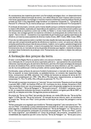 Mercado de Terras: uma força motriz na dinâmica rural da Amazônia




As características das trajetórias permitem uma formulação estratégica clara: um desenvolvimento
mais distributivo (desconcentração de ativos), com efeito difuso de maior impacto sobre as econo-
mias locais (participação no emprego) e menores impactos ambientais (menores balanço líquido de
emissão de CO2 e área degradada) exige fortalecer as trajetórias Camponês.T1, Camponês.T2,
Patronal.T5 e Patronal.T6, ao mesmo tempo que conter/reorientar as Patronal.T4 e CamponêsT3.
A condução de tal projeto, contudo, porta imenso desafio porque o ambiente institucional apresen-
ta vieses e dificuldades, explicadas por dependência de trajetória e cultura institucional e política que
vêm favorecendo as trajetórias a conter (ver os IDIs, na Tabela 1), no seu modo tradicional. Ao mes-
mo tempo, não consegue garantir às trajetórias a fortalecer os pressupostos de conhecimento e de
capital – físico e natural – necessários à sua capacidade de permanência por ganhos sistemáticos de
eficiência. Já tratamos essas questões de diversos modos (Costa, 2007; Costa, 2006; Costa, 2005).
É hora de nos debruçaremos sobre o também hercúleo desafio derivado das amplas forças de mer-
cado que vêm proporcionando ganhos de eficiência às trajetórias a conter, em parte por efeito das
variações positivas dos preços reais de seus produtos, madeira, carne e grãos, questão já largamente
explorada na literatura; em parte – e essa é uma questão bem menos discutida -, como resultado do
funcionamento de um mercado de terras de grandes dimensões que regulam, mantendo-os baixos,
os preços desse fundamento da produção rural. Precisamente isso constitui o objeto dos esforços
que seguem.

A formação dos preços da terra
O setor rural da Região Norte se assenta sobre uma estrutura fundiária - relações de apropriação,
uso e alienação de um conjunto de ativos suportados pela terra – que apresenta três características
relevantes: expressa alto grau de assimetria distributiva, permite a formação estratégica de estoques
de ativos de existência finita, admite tratamento indistinto de ativos distintos e, por fim, suporta o
uso de recursos públicos por critérios privados: admite a posse ilegítima de terras públicas.
Combinados, esses atributos da estrutura fundiária fundamentam o mercado de terras na Região.
Para se expandir às taxas mencionadas, os estabelecimentos, no contexto das respectivas traje-
tórias, incorporaram até 2006, adicionais 14,2 milhões de hectares ao estoque de terras de 52,1
milhões que contabilizavam em 1995: 13%, 8% e 7% disso para, respectivamente, as trajetórias
camponesas T1, T2 e T3; 64%, 5% e 2% para as patronais T4, T5 e T6.
Tal mercado se expressa nos preços e na “natureza” do que movimenta. Pesquisa anual que abrange
o período 2001 a 2007, do Instituto iFNP em 241 municípios do Acre, Amapá, Amazonas e Pará,
                                           ,
cujos resultados foram por nós processados, apontam para três grandes categorias da mercadoria:
“Terras com Mata”, “Terras de Pastagens” e “Terras para Lavoura”. O Gráfico 1 apresenta, na par-
te (A), as respectivas evoluções dos preços no período em valores corrigidos para R$ de 2007, na
parte (B), as relações entre eles. Os seguintes pontos se destacam:
Os preços de “Terras com Mata” são parcelas dos demais, em média 43% dos das “Terras de Pas-
tagem” e 23% dos das “Terras de Lavouras”. O mercado de terras informa, assim, só reconhecer
os preços das “Terras com Mata” como parcelas na formação dos preços das pastagens e terras
agrícolas.
Tal fato pressupõe uma regulação que transforma “florestas originárias” (não mercadoria) em “Ter-
ras com Mata” (mercadoria) a preço sistemicamente controlado de modo a não comprometer, no
passo seguinte, a viabilidade da transformação dessas em “Terras de Pastagem” ou “Terras para La-
voura”. De outra perspectiva: pressupõe um processo de produção de “Terras com Mata”, a partir
de “matas originárias”, que estabelece um “preço de produção” das primeiras compatível com a
rentabilidade das trajetórias que têm como insumos “Terras de Pastagem” ou “Terras para Lavou-


Francisco de Assis Costa
                                                                      101
 