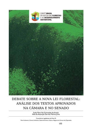 DEBATE SOBRE A NOVA LEI FLORESTAL:
  ANÁLISE DOS TEXTOS APROVADOS
     NA CÂMARA E NO SENADO
                            Suely Mara Vaz Guimarães de Araújo
                         Ilídia da Ascenção Garrido Martins Juras

                                Consultoras Legislativas da Área XI
    Meio Ambiente e Direito Ambiental, Desenvolvimento Urbano e Regional da Câmara dos Deputados

                                                                         105
 