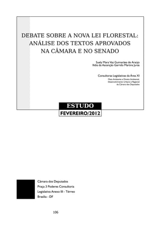 DEBATE SOBRE A NOVA LEI FLORESTAL:
  ANÁLISE DOS TEXTOS APROVADOS
     NA CÂMARA E NO SENADO
                                         Suely Mara Vaz Guimarães de Araújo
                                     Ilídia da Ascenção Garrido Martins Juras


                                         Consultoras Legislativas da Área XI
                                                  Meio Ambiente e Direito Ambiental,
                                                  Desenvolvimento Urbano e Regional
                                                           da Câmara dos Deputados




                           ESTUDO
                      FEVEREIRO/2012




    Câmara dos Deputados
    Praça 3 Poderes Consultoria
    Legislativa Anexo III - Térreo
    Brasília - DF



                106
 